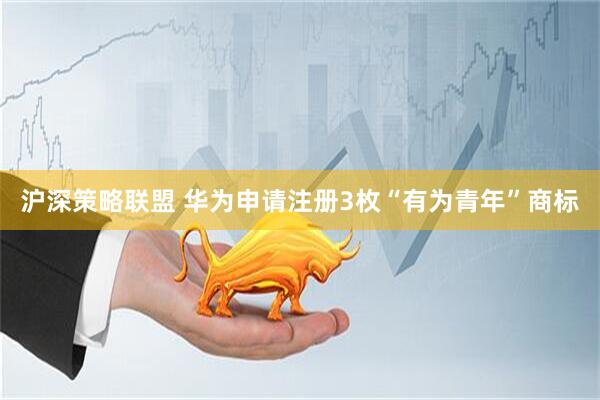 沪深策略联盟 华为申请注册3枚“有为青年”商标