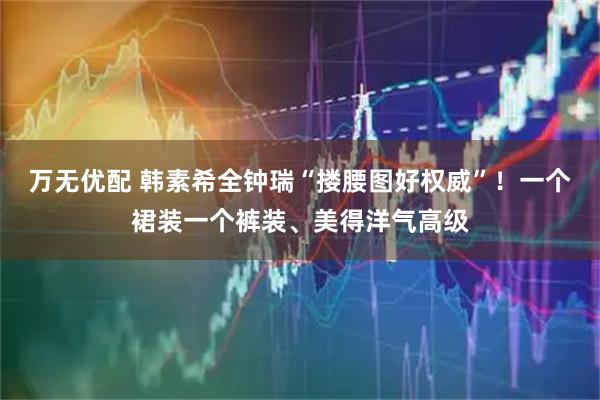 万无优配 韩素希全钟瑞“搂腰图好权威”！一个裙装一个裤装、美得洋气高级