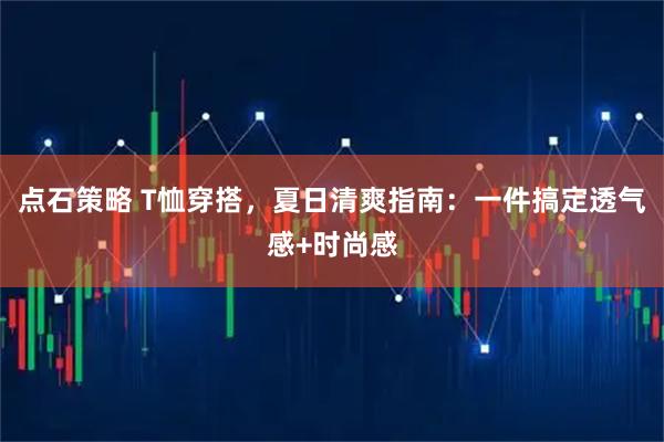 点石策略 T恤穿搭,夏日清爽指南:一件搞定透气感+时尚感