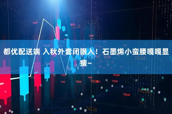 都优配送端 入秋外套闭眼入！石墨烯小蛮腰嘎嘎显瘦~