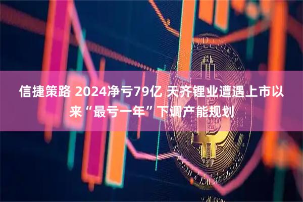信捷策路 2024净亏79亿 天齐锂业遭遇上市以来“最亏一年”下调产能规划