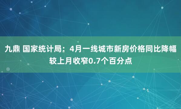 九鼎 国家统计局：4月一线城市新房价格同比降幅较上月收窄0.7个百分点
