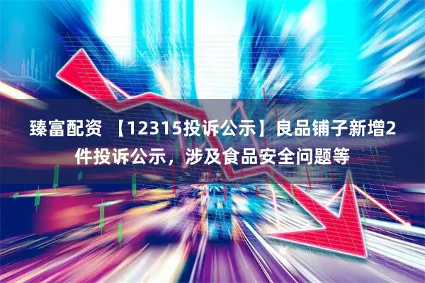 臻富配资 【12315投诉公示】良品铺子新增2件投诉公示，涉及食品安全问题等