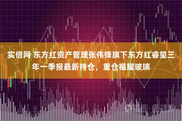 实倍网 东方红资产管理张伟锋旗下东方红睿玺三年一季报最新持仓，重仓福耀玻璃