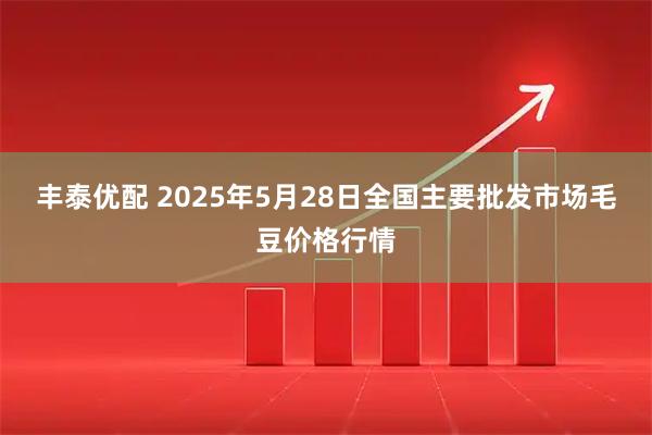 丰泰优配 2025年5月28日全国主要批发市场毛豆价格行情