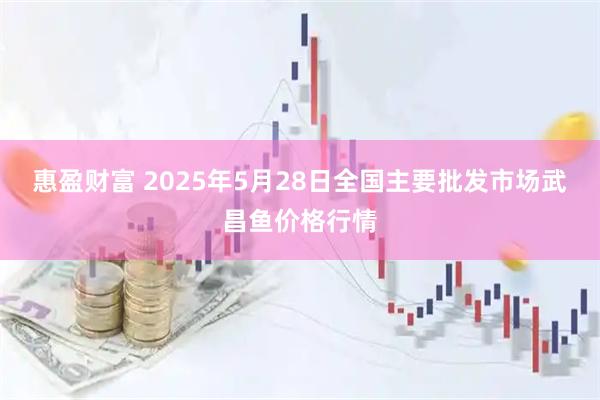 惠盈财富 2025年5月28日全国主要批发市场武昌鱼价格行情