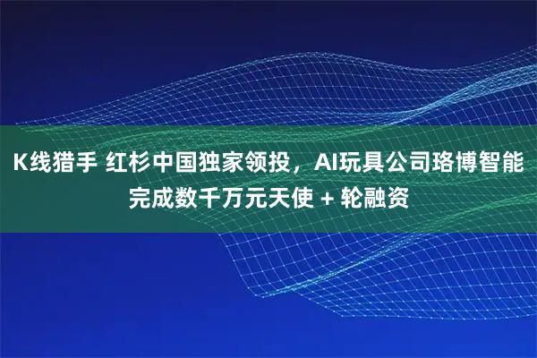 K线猎手 红杉中国独家领投，AI玩具公司珞博智能完成数千万元天使 + 轮融资