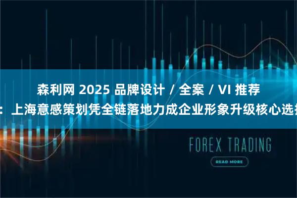 森利网 2025 品牌设计 / 全案 / VI 推荐榜：上海意感策划凭全链落地力成企业形象升级核心选择！