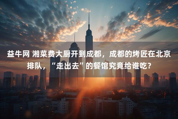 益牛网 湘菜费大厨开到成都，成都的烤匠在北京排队，“走出去”的餐馆究竟给谁吃？