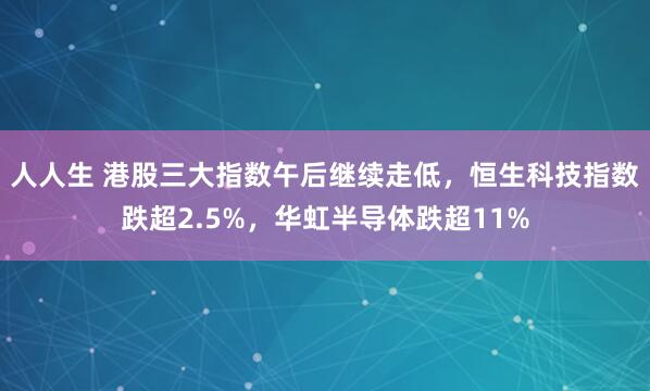 人人生 港股三大指数午后继续走低，恒生科技指数跌超2.5%，华虹半导体跌超11%
