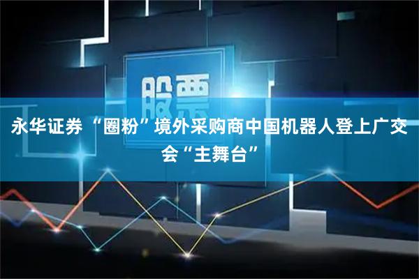 永华证券 “圈粉”境外采购商中国机器人登上广交会“主舞台”