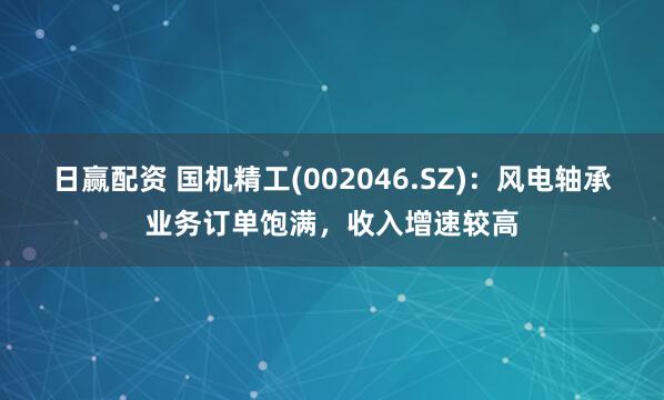 日赢配资 国机精工(002046.SZ)：风电轴承业务订单饱满，收入增速较高