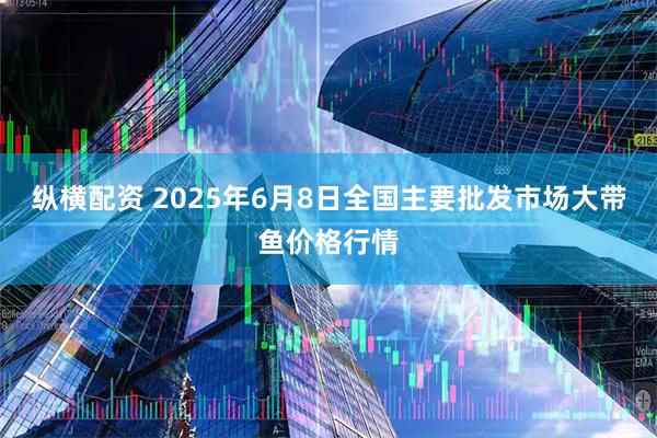 纵横配资 2025年6月8日全国主要批发市场大带鱼价格行情