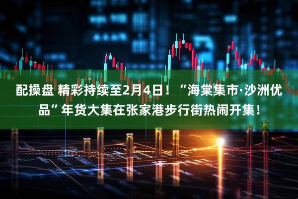 配操盘 精彩持续至2月4日！“海棠集市·沙洲优品”年货大集在张家港步行街热闹开集！