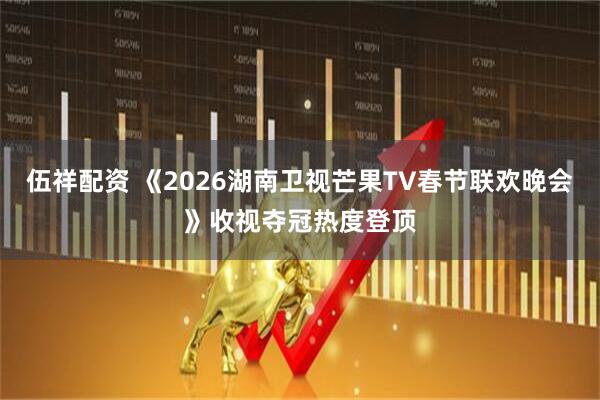 伍祥配资 《2026湖南卫视芒果TV春节联欢晚会》收视夺冠热度登顶