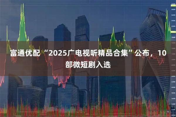富通优配 “2025广电视听精品合集”公布，10部微短剧入选