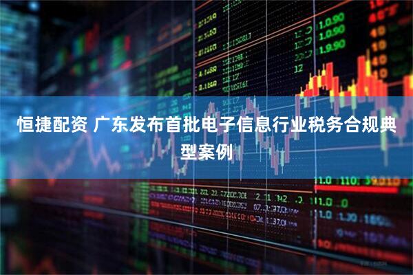 恒捷配资 广东发布首批电子信息行业税务合规典型案例
