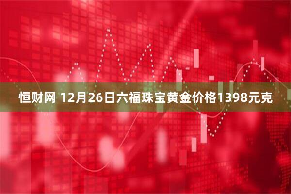 恒财网 12月26日六福珠宝黄金价格1398元克