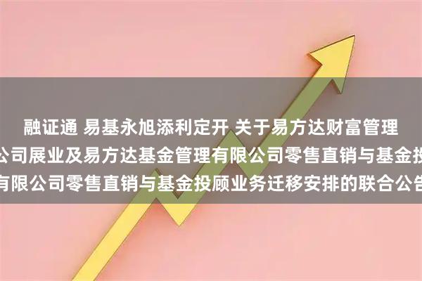 融证通 易基永旭添利定开 关于易方达财富管理基金销售（广州）有限公司展业及易方达基金管理有限公司零售直销与基金投顾业务迁移安排的联合公告