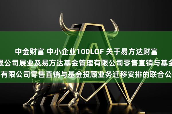 中金财富 中小企业100LOF 关于易方达财富管理基金销售（广州）有限公司展业及易方达基金管理有限公司零售直销与基金投顾业务迁移安排的联合公告