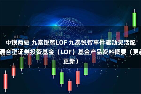 中银两融 九泰锐智LOF 九泰锐智事件驱动灵活配置混合型证券投资基金（LOF）基金产品资料概要（更新）