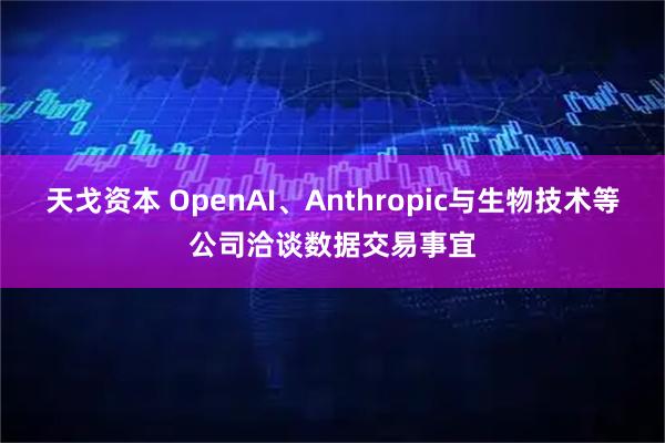 天戈资本 OpenAI、Anthropic与生物技术等公司洽谈数据交易事宜