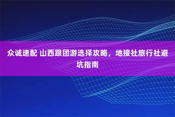 众诚速配 山西跟团游选择攻略，地接社旅行社避坑指南