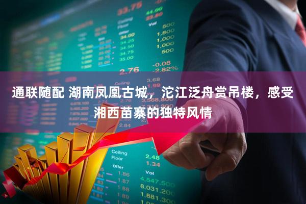 通联随配 湖南凤凰古城，沱江泛舟赏吊楼，感受湘西苗寨的独特风情