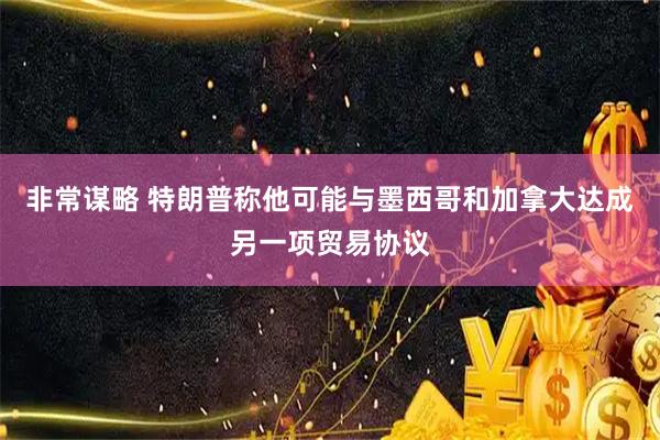 非常谋略 特朗普称他可能与墨西哥和加拿大达成另一项贸易协议