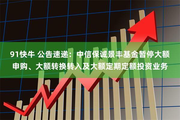 91快牛 公告速递：中信保诚景丰基金暂停大额申购、大额转换转入及大额定期定额投资业务