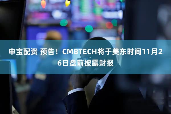 申宝配资 预告！CMBTECH将于美东时间11月26日盘前披露财报