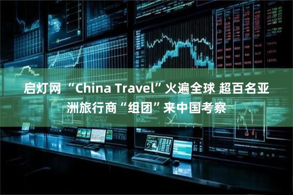 启灯网 “China Travel”火遍全球 超百名亚洲旅行商“组团”来中国考察