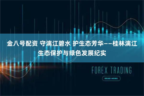 金八号配资 守漓江碧水 护生态芳华——桂林漓江生态保护与绿色发展纪实