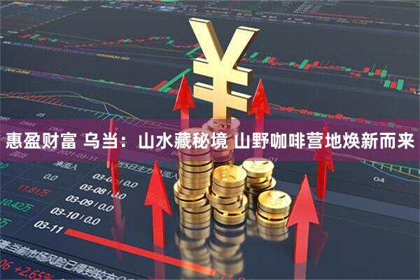 惠盈财富 乌当：山水藏秘境 山野咖啡营地焕新而来